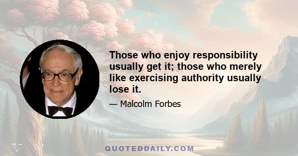 Those who enjoy responsibility usually get it; those who merely like exercising authority usually lose it.