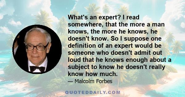 What's an expert? I read somewhere, that the more a man knows, the more he knows, he doesn't know. So I suppose one definition of an expert would be someone who doesn't admit out loud that he knows enough about a