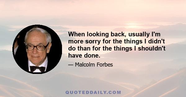 When looking back, usually I'm more sorry for the things I didn't do than for the things I shouldn't have done.