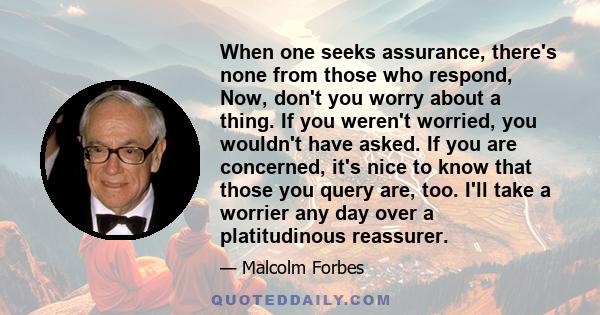 When one seeks assurance, there's none from those who respond, Now, don't you worry about a thing. If you weren't worried, you wouldn't have asked. If you are concerned, it's nice to know that those you query are, too.