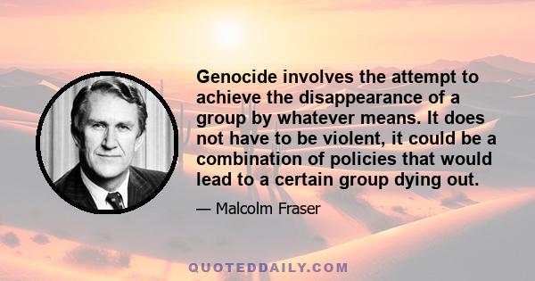 Genocide involves the attempt to achieve the disappearance of a group by whatever means. It does not have to be violent, it could be a combination of policies that would lead to a certain group dying out.