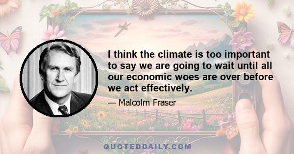 I think the climate is too important to say we are going to wait until all our economic woes are over before we act effectively.