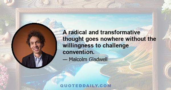 A radical and transformative thought goes nowhere without the willingness to challenge convention.