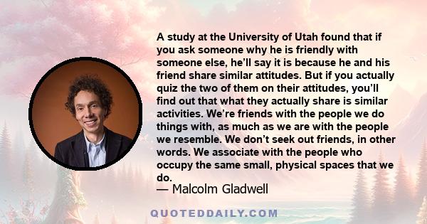 A study at the University of Utah found that if you ask someone why he is friendly with someone else, he’ll say it is because he and his friend share similar attitudes. But if you actually quiz the two of them on their