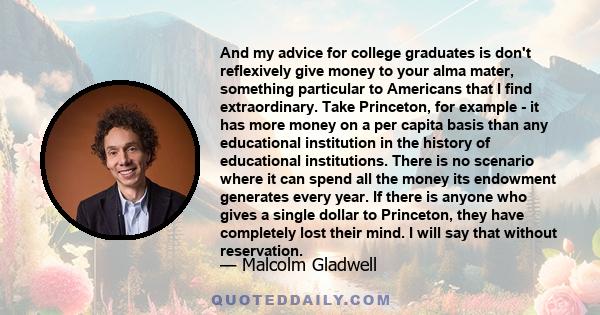 And my advice for college graduates is don't reflexively give money to your alma mater, something particular to Americans that I find extraordinary. Take Princeton, for example - it has more money on a per capita basis