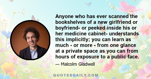 Anyone who has ever scanned the bookshelves of a new girlfriend or boyfriend- or peeked inside his or her medicine cabinet- understands this implicitly; you can learn as much - or more - from one glance at a private