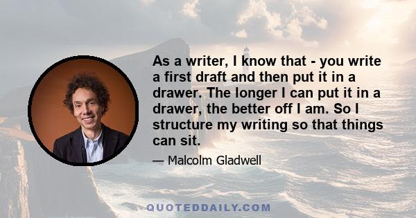 As a writer, I know that - you write a first draft and then put it in a drawer. The longer I can put it in a drawer, the better off I am. So I structure my writing so that things can sit.