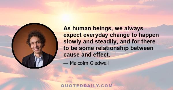 As human beings, we always expect everyday change to happen slowly and steadily, and for there to be some relationship between cause and effect.