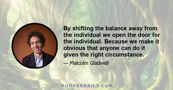 By shifting the balance away from the individual we open the door for the individual. Because we make it obvious that anyone can do it given the right circumstance.