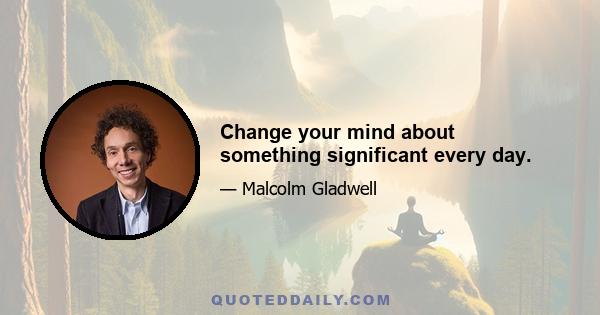 Change your mind about something significant every day.