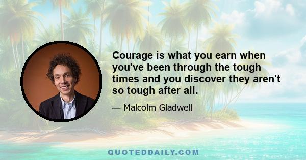 Courage is what you earn when you've been through the tough times and you discover they aren't so tough after all.