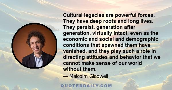 Cultural legacies are powerful forces. They have deep roots and long lives. They persist, generation after generation, virtually intact, even as the economic and social and demographic conditions that spawned them have