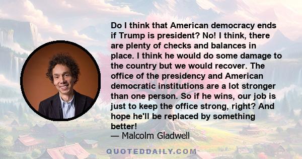 Do I think that American democracy ends if Trump is president? No! I think, there are plenty of checks and balances in place. I think he would do some damage to the country but we would recover. The office of the