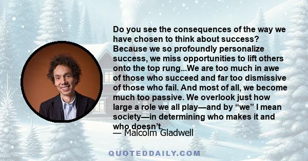 Do you see the consequences of the way we have chosen to think about success? Because we so profoundly personalize success, we miss opportunities to lift others onto the top rung...We are too much in awe of those who