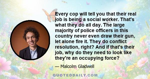 Every cop will tell you that their real job is being a social worker. That's what they do all day. The large majority of police officers in this country never even draw their gun, let alone fire it. They do conflict