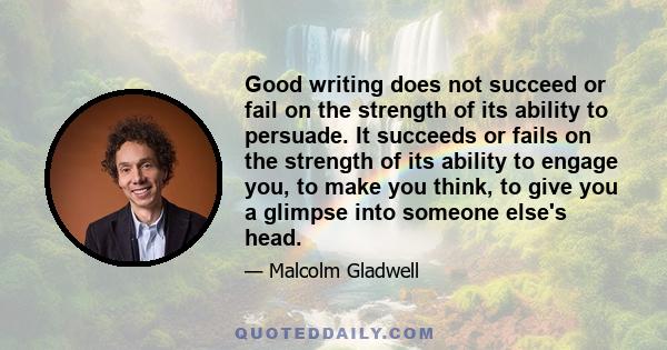 Good writing does not succeed or fail on the strength of its ability to persuade. It succeeds or fails on the strength of its ability to engage you, to make you think, to give you a glimpse into someone else's head.