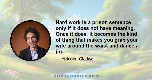 Hard work is a prison sentence only if it does not have meaning. Once it does, it becomes the kind of thing that makes you grab your wife around the waist and dance a jig.