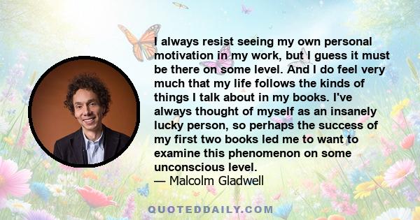 I always resist seeing my own personal motivation in my work, but I guess it must be there on some level. And I do feel very much that my life follows the kinds of things I talk about in my books. I've always thought of 