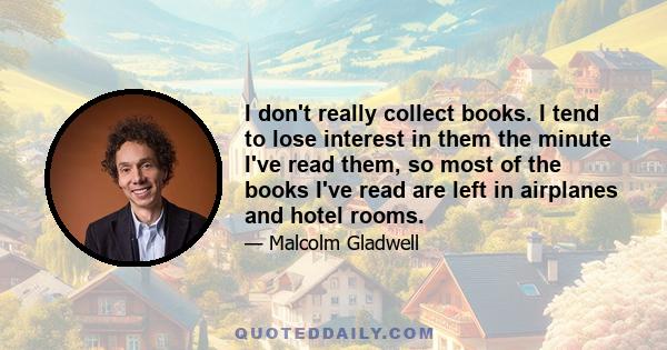 I don't really collect books. I tend to lose interest in them the minute I've read them, so most of the books I've read are left in airplanes and hotel rooms.