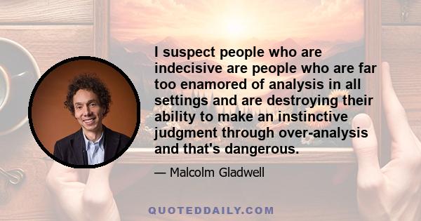 I suspect people who are indecisive are people who are far too enamored of analysis in all settings and are destroying their ability to make an instinctive judgment through over-analysis and that's dangerous.