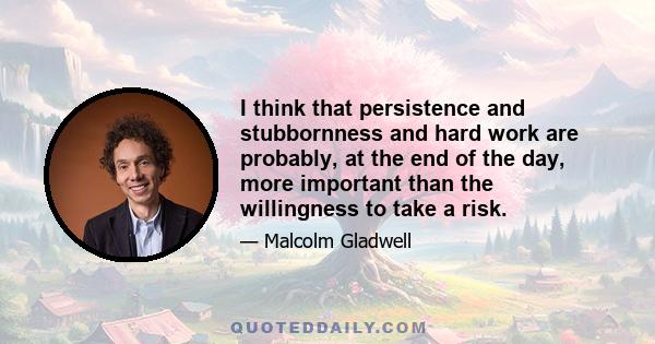 I think that persistence and stubbornness and hard work are probably, at the end of the day, more important than the willingness to take a risk.