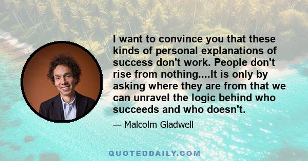 I want to convince you that these kinds of personal explanations of success don't work. People don't rise from nothing....It is only by asking where they are from that we can unravel the logic behind who succeeds and