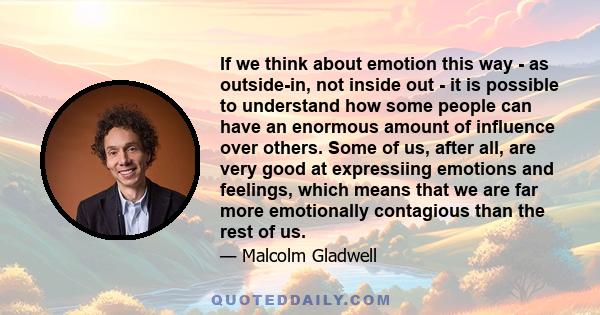 If we think about emotion this way - as outside-in, not inside out - it is possible to understand how some people can have an enormous amount of influence over others. Some of us, after all, are very good at expressiing 