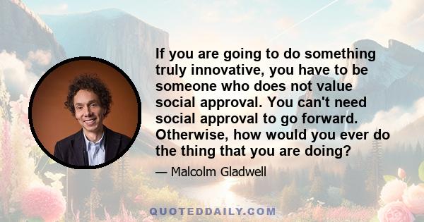 If you are going to do something truly innovative, you have to be someone who does not value social approval. You can't need social approval to go forward. Otherwise, how would you ever do the thing that you are doing?