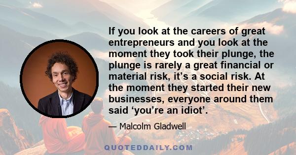 If you look at the careers of great entrepreneurs and you look at the moment they took their plunge, the plunge is rarely a great financial or material risk, it’s a social risk. At the moment they started their new