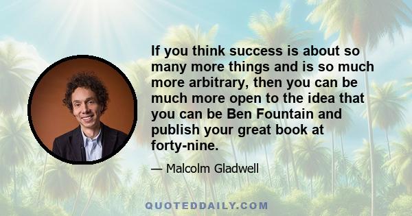 If you think success is about so many more things and is so much more arbitrary, then you can be much more open to the idea that you can be Ben Fountain and publish your great book at forty-nine.