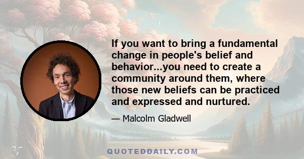 If you want to bring a fundamental change in people's belief and behavior...you need to create a community around them, where those new beliefs can be practiced and expressed and nurtured.