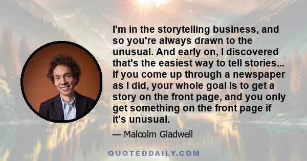 I'm in the storytelling business, and so you're always drawn to the unusual. And early on, I discovered that's the easiest way to tell stories... If you come up through a newspaper as I did, your whole goal is to get a