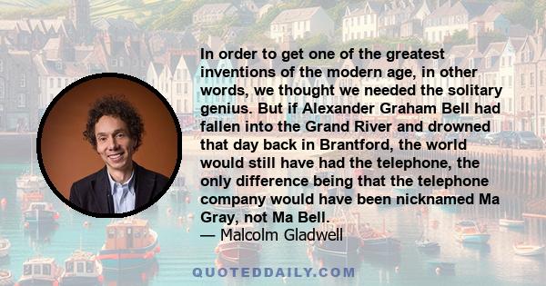 In order to get one of the greatest inventions of the modern age, in other words, we thought we needed the solitary genius. But if Alexander Graham Bell had fallen into the Grand River and drowned that day back in