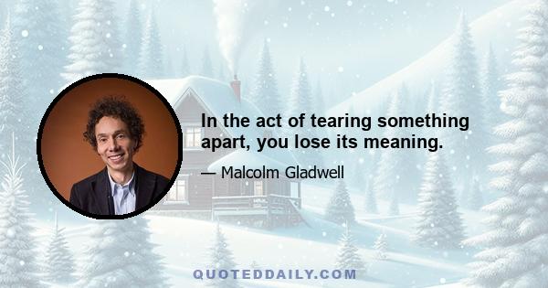 In the act of tearing something apart, you lose its meaning.