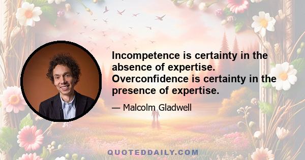 Incompetence is certainty in the absence of expertise. Overconfidence is certainty in the presence of expertise.