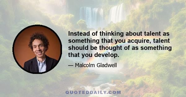 Instead of thinking about talent as something that you acquire, talent should be thought of as something that you develop.