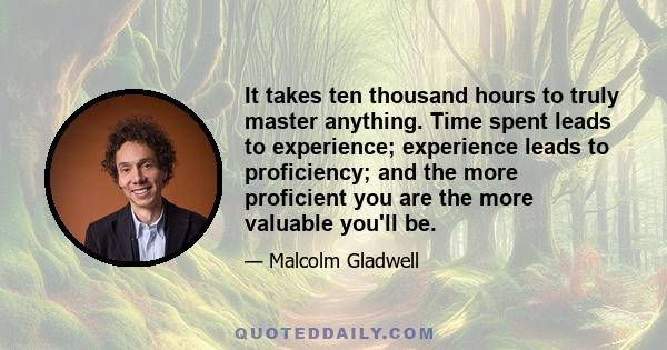 It takes ten thousand hours to truly master anything. Time spent leads to experience; experience leads to proficiency; and the more proficient you are the more valuable you'll be.