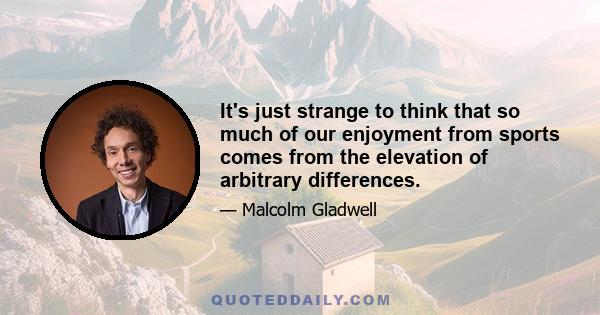 It's just strange to think that so much of our enjoyment from sports comes from the elevation of arbitrary differences.
