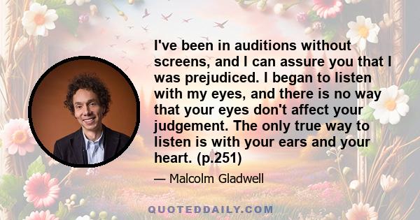 I've been in auditions without screens, and I can assure you that I was prejudiced. I began to listen with my eyes, and there is no way that your eyes don't affect your judgement. The only true way to listen is with