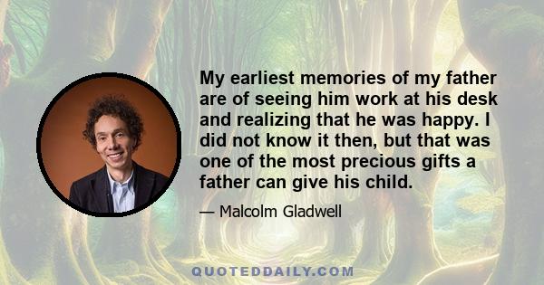 My earliest memories of my father are of seeing him work at his desk and realizing that he was happy. I did not know it then, but that was one of the most precious gifts a father can give his child.