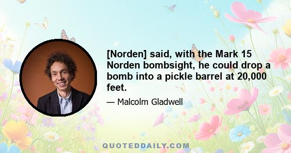 [Norden] said, with the Mark 15 Norden bombsight, he could drop a bomb into a pickle barrel at 20,000 feet.