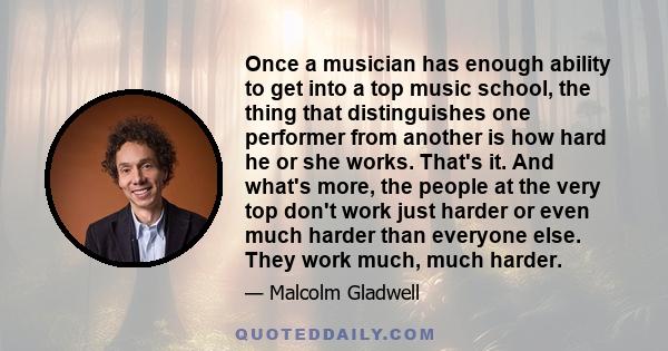 Once a musician has enough ability to get into a top music school, the thing that distinguishes one performer from another is how hard he or she works. That's it. And what's more, the people at the very top don't work