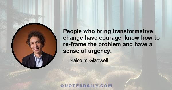 People who bring transformative change have courage, know how to re-frame the problem and have a sense of urgency.