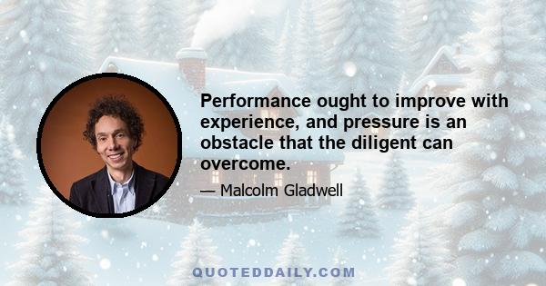 Performance ought to improve with experience, and pressure is an obstacle that the diligent can overcome.