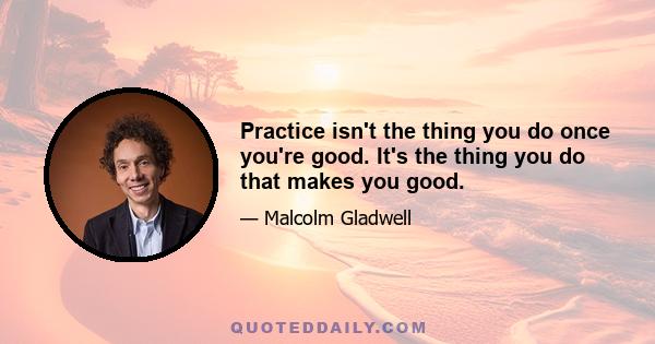 Practice isn't the thing you do once you're good. It's the thing you do that makes you good.