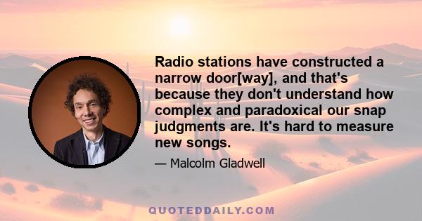 Radio stations have constructed a narrow door[way], and that's because they don't understand how complex and paradoxical our snap judgments are. It's hard to measure new songs.