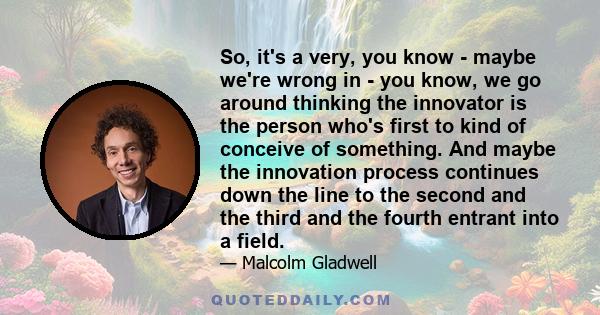 So, it's a very, you know - maybe we're wrong in - you know, we go around thinking the innovator is the person who's first to kind of conceive of something. And maybe the innovation process continues down the line to