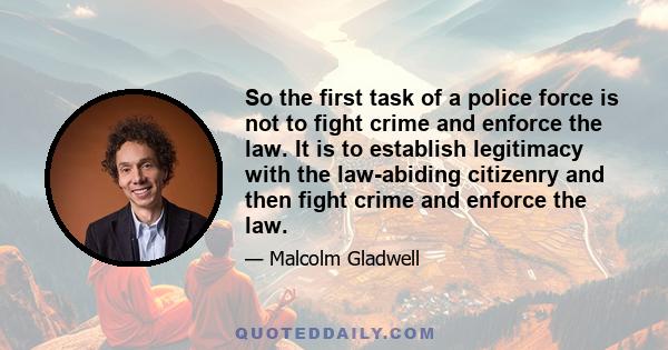 So the first task of a police force is not to fight crime and enforce the law. It is to establish legitimacy with the law-abiding citizenry and then fight crime and enforce the law.