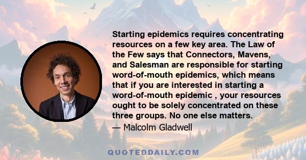 Starting epidemics requires concentrating resources on a few key area. The Law of the Few says that Connectors, Mavens, and Salesman are responsible for starting word-of-mouth epidemics, which means that if you are