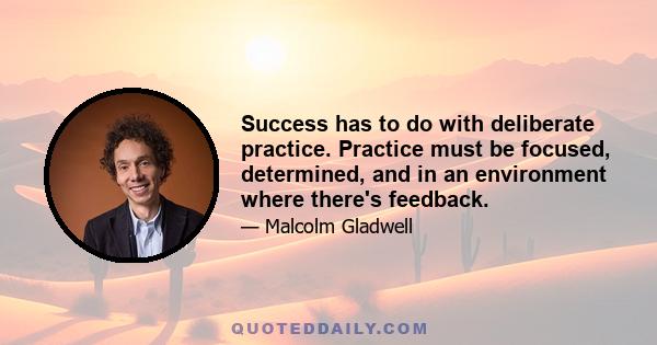 Success has to do with deliberate practice. Practice must be focused, determined, and in an environment where there's feedback.